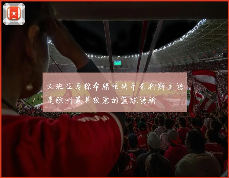 文班亚马称希腊帕纳辛奈科斯主场是欧洲最具敌意的篮球场所
