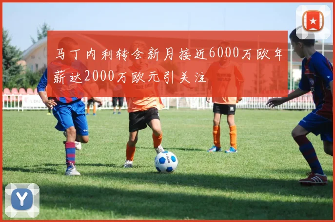 马丁内利转会新月接近6000万欧年薪达2000万欧元引关注