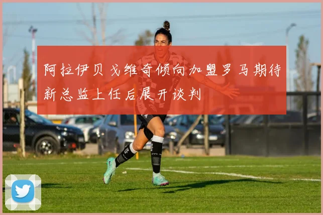 阿拉伊贝戈维奇倾向加盟罗马期待新总监上任后展开谈判