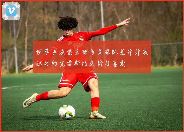 伊萨克谈俱乐部与国家队差异并表达对约克雷斯的支持与喜爱