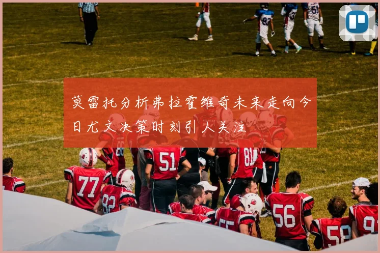 莫雷托分析弗拉霍维奇未来走向今日尤文决策时刻引人关注