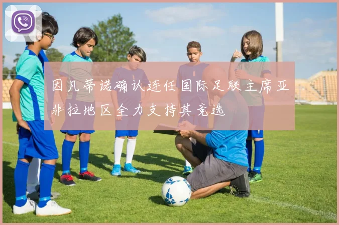 因凡蒂诺确认连任国际足联主席亚非拉地区全力支持其竞选