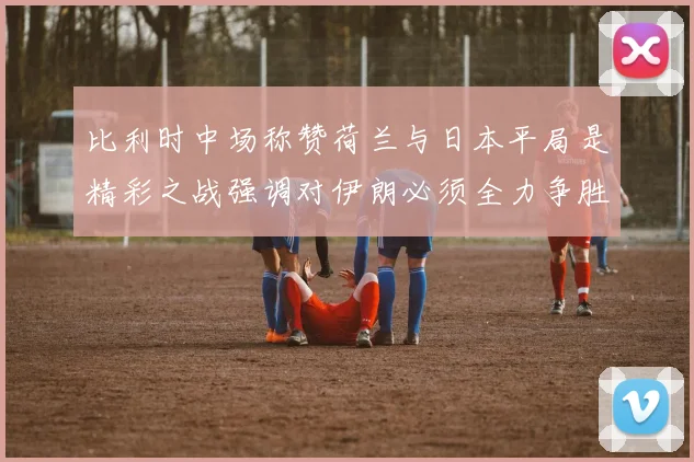 比利时中场称赞荷兰与日本平局是精彩之战强调对伊朗必须全力争胜
