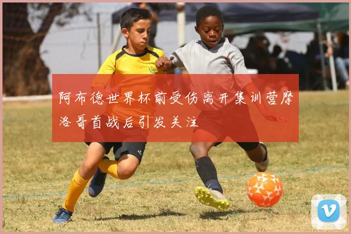 阿布德世界杯前受伤离开集训营摩洛哥首战后引发关注