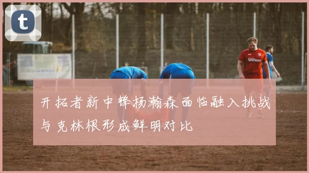 开拓者新中锋杨瀚森面临融入挑战与克林根形成鲜明对比
