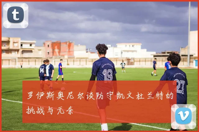 罗伊斯奥尼尔谈防守凯文杜兰特的挑战与无奈