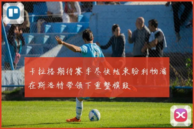 卡拉格期待赛季尽快结束盼利物浦在斯洛特带领下重整旗鼓