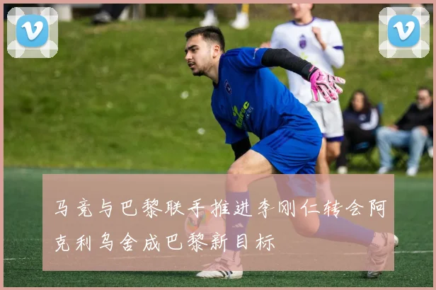 马竞与巴黎联手推进李刚仁转会阿克利乌舍成巴黎新目标