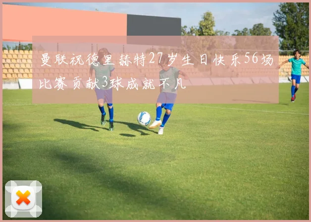 曼联祝德里赫特27岁生日快乐56场比赛贡献3球成就不凡