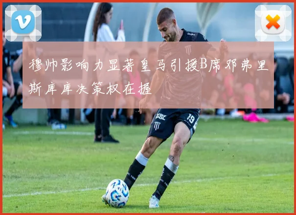 穆帅影响力显著皇马引援B席邓弗里斯库库决策权在握