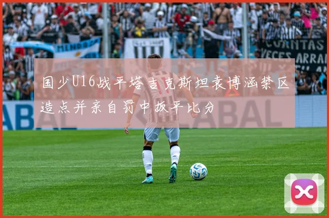 国少U16战平塔吉克斯坦袁博涵禁区造点并亲自罚中扳平比分