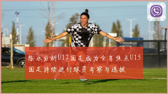 陈永分析U17国足成为今年焦点U15国足持续进行球员考察与选拔
