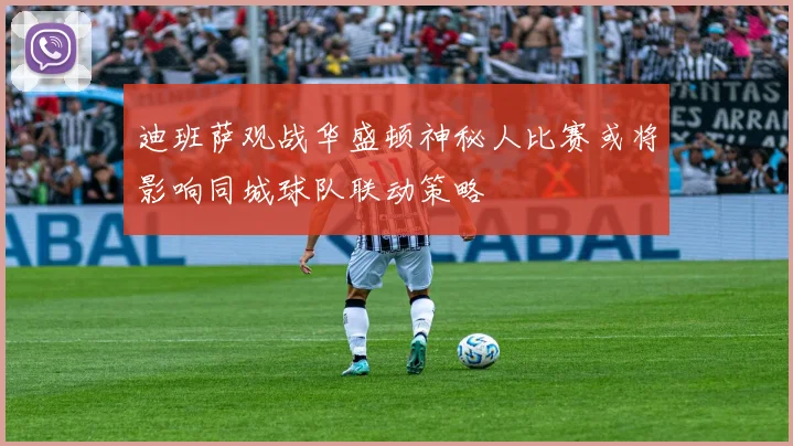 迪班萨观战华盛顿神秘人比赛或将影响同城球队联动策略