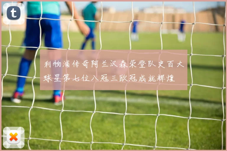 利物浦传奇阿兰汉森荣登队史百大球星第七位八冠三欧冠成就辉煌