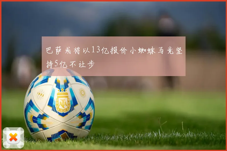 巴萨或将以13亿报价小蜘蛛马竞坚持5亿不让步