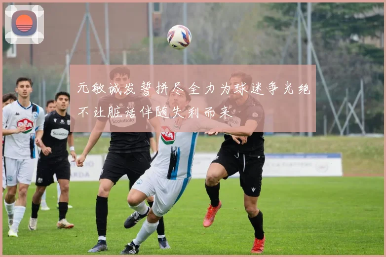 元敏诚发誓拼尽全力为球迷争光绝不让脏话伴随失利而来