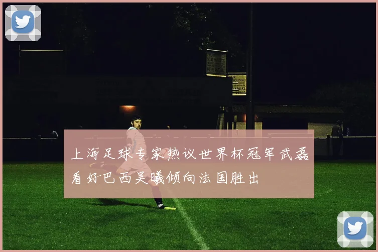 上海足球专家热议世界杯冠军武磊看好巴西吴曦倾向法国胜出