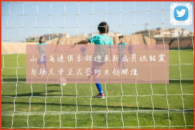 山东高速俱乐部迎来新成员祝铭震与杨文学正式签约共创辉煌