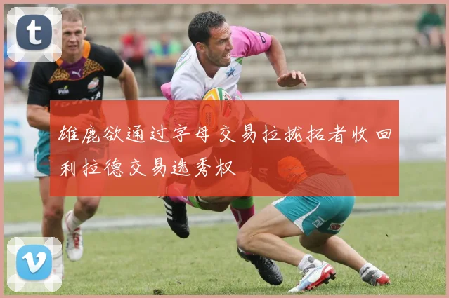 雄鹿欲通过字母交易拉拢拓者收回利拉德交易选秀权