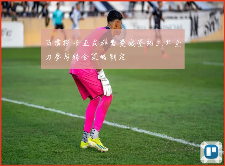马雷斯卡正式加盟曼城签约三年全力参与转会策略制定