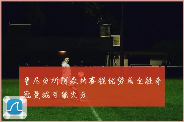 鲁尼分析阿森纳赛程优势或全胜夺冠曼城可能失分