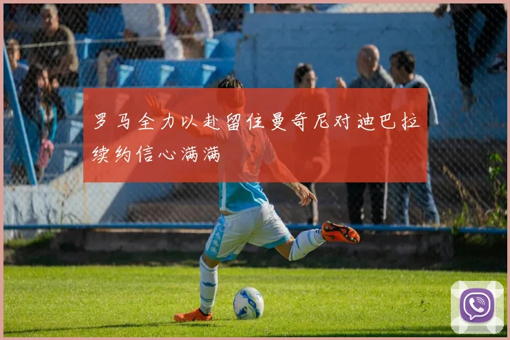 罗马全力以赴留住曼奇尼对迪巴拉续约信心满满