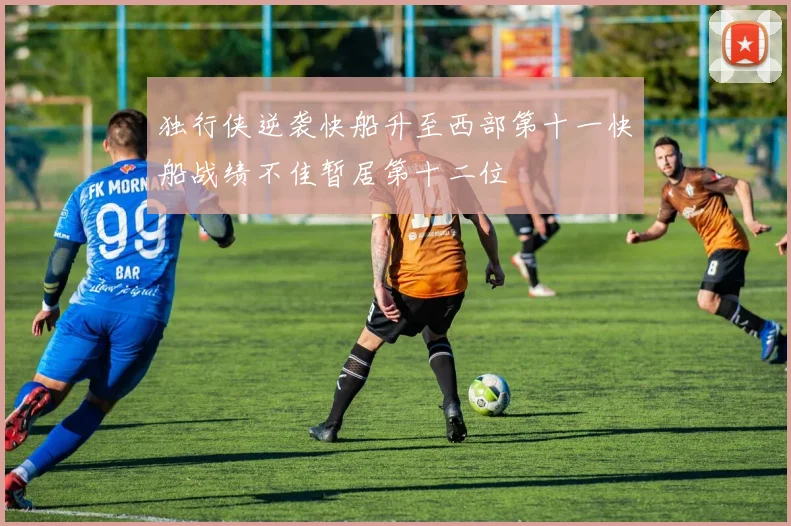 独行侠逆袭快船升至西部第十一快船战绩不佳暂居第十二位