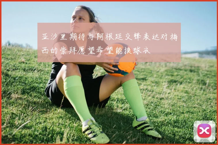亚沙里期待与阿根廷交锋表达对梅西的崇拜愿望希望能换球衣