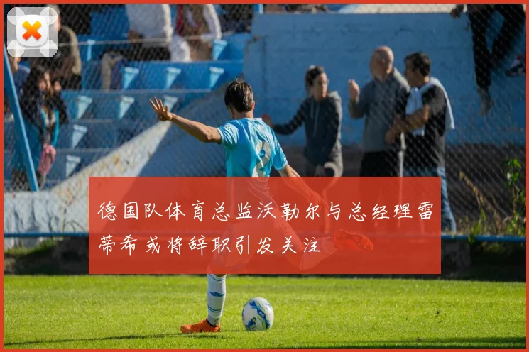 德国队体育总监沃勒尔与总经理雷蒂希或将辞职引发关注